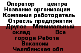 Оператор call-центра › Название организации ­ Компания-работодатель › Отрасль предприятия ­ Другое › Минимальный оклад ­ 25 000 - Все города Работа » Вакансии   . Челябинская обл.,Магнитогорск г.